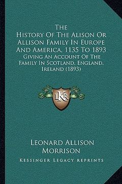 portada the history of the alison or allison family in europe and america, 1135 to 1893: giving an account of the family in scotland, england, ireland (1893) (en Inglés)