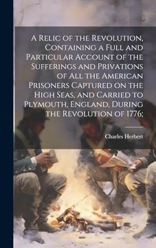 portada A Relic of the Revolution, Containing a Full and Particular Account of the Sufferings and Privations of all the American Prisoners Captured on the.   England, During the Revolution of 1776;