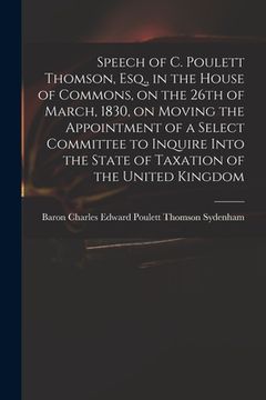 portada Speech of C. Poulett Thomson, Esq., in the House of Commons, on the 26th of March, 1830, on Moving the Appointment of a Select Committee to Inquire In (en Inglés)