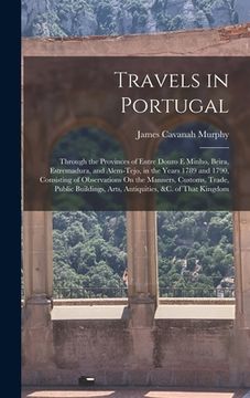 portada Travels in Portugal: Through the Provinces of Entre Douro E Minho, Beira, Estremadura, and Alem-Tejo, in the Years 1789 and 1790, Consistin (en Inglés)