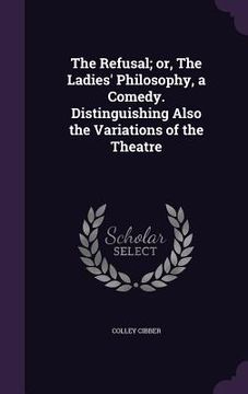 portada The Refusal; or, The Ladies' Philosophy, a Comedy. Distinguishing Also the Variations of the Theatre (en Inglés)