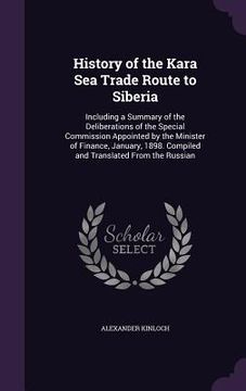 portada History of the Kara Sea Trade Route to Siberia: Including a Summary of the Deliberations of the Special Commission Appointed by the Minister of Financ (in English)