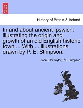 portada in and about ancient ipswich: illustrating the origin and growth of an old english historic town ... with ... illustrations drawn by p. e. stimpson. (en Inglés)