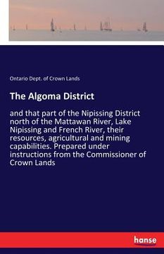 portada The Algoma District: and that part of the Nipissing District north of the Mattawan River, Lake Nipissing and French River, their resources,
