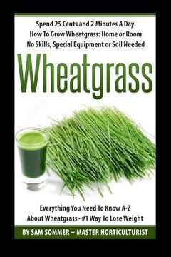 portada Spend 25 Cents and 2 Minutes A Day How To Grow Wheatgrass: Home or Room No Skills, Special Equipment or Soil Needed: Wheatgrass Everything You Need To (en Inglés)