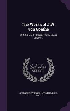 portada The Works of J.W. von Goethe: With his Life by George Henry Lewes Volume 7 (en Inglés)