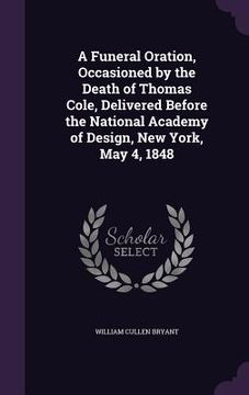 portada A Funeral Oration, Occasioned by the Death of Thomas Cole, Delivered Before the National Academy of Design, New York, May 4, 1848 (en Inglés)