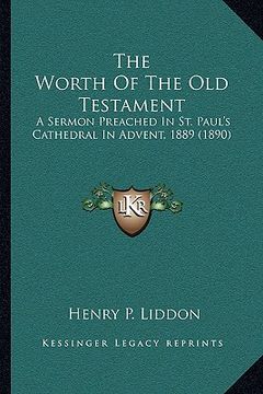 portada the worth of the old testament: a sermon preached in st. paul's cathedral in advent, 1889 (1890) (en Inglés)