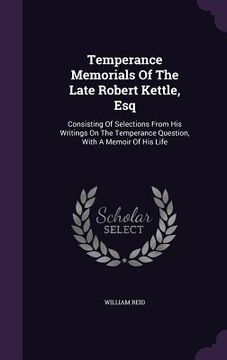 portada Temperance Memorials Of The Late Robert Kettle, Esq: Consisting Of Selections From His Writings On The Temperance Question, With A Memoir Of His Life (en Inglés)