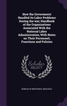 portada How the Government Handled its Labor Problems During the war; Handbook of the Organizations Associated With the National Labor Administration; With No (en Inglés)