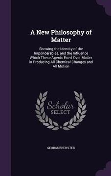 portada A New Philosophy of Matter: Showing the Identity of the Imponderables, and the Influence Which These Agents Exert Over Matter in Producing All Che (in English)
