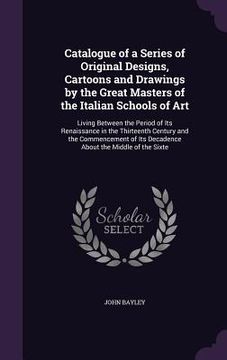 portada Catalogue of a Series of Original Designs, Cartoons and Drawings by the Great Masters of the Italian Schools of Art: Living Between the Period of Its (en Inglés)