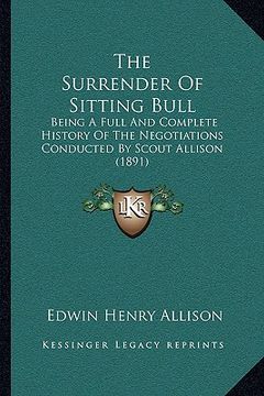 portada the surrender of sitting bull: being a full and complete history of the negotiations conducted by scout allison (1891) (en Inglés)