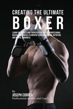 portada Creating the Ultimate Boxer: Learn the Secrets and Tricks Used by the Best Professional Boxers and Coaches to Improve Your Conditioning, Nutrition, (en Inglés)