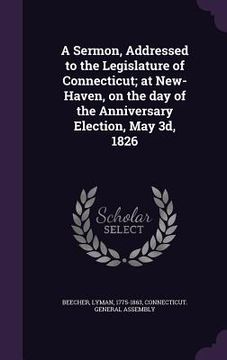 portada A Sermon, Addressed to the Legislature of Connecticut; at New-Haven, on the day of the Anniversary Election, May 3d, 1826