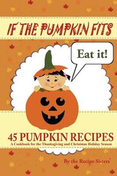 portada If the Pumpkin Fits, Eat It! 45 Pumpkin Recipes (A Cookbook for the Thanksgiving and Christmas Holiday Season) (en Inglés)