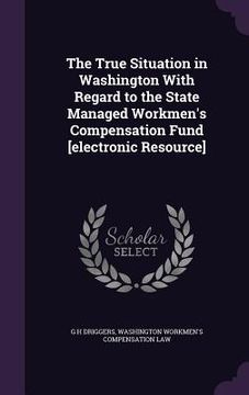 portada The True Situation in Washington With Regard to the State Managed Workmen's Compensation Fund [electronic Resource] (en Inglés)