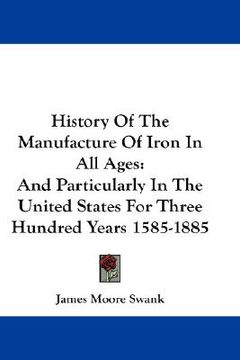 portada history of the manufacture of iron in all ages: and particularly in the united states for three hundred years 1585-1885 (in English)