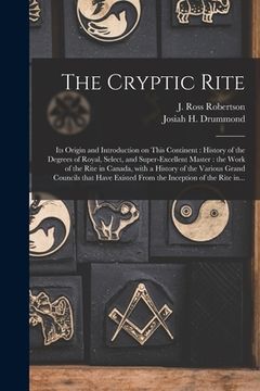 portada The Cryptic Rite [microform]: Its Origin and Introduction on This Continent: History of the Degrees of Royal, Select, and Super-excellent Master: th (en Inglés)