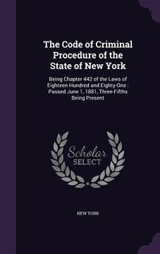 portada The Code of Criminal Procedure of the State of New York: Being Chapter 442 of the Laws of Eighteen Hundred and Eighty-One: Passed June 1, 1881, Three- (en Inglés)