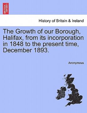 portada the growth of our borough, halifax, from its incorporation in 1848 to the present time, december 1893. (in English)