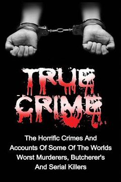 portada True Crime: The Horrific Crimes And Accounts Of Some Of The Worlds Worst Murderers, Butcherers And Serial Killers (en Inglés)