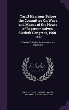 portada Tariff Hearings Before the Committee On Ways and Means of the House of Representatives, Sixtieth Congress, 1908-1909: Schedule B, Earths, Earthenware,
