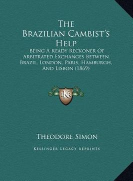 portada the brazilian cambist's help: being a ready reckoner of arbitrated exchanges between brazil, london, paris, hamburgh, and lisbon (1869) (en Inglés)