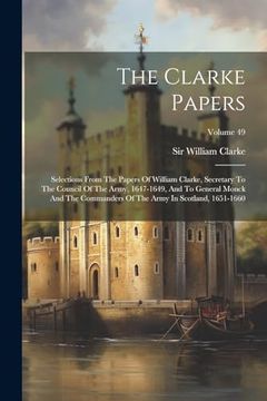 portada The Clarke Papers: Selections From the Papers of William Clarke, Secretary to the Council of the Army, 1647-1649, and to General Monck and the Commanders of the Army in Scotland, 1651-1660; Volume 49 (en Inglés)