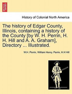 portada the history of edgar county, illinois, containing a history of the county [by w. h. perrin, h. h. hill and a. a. graham], directory ... illustrated. (in English)
