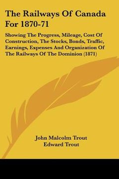 portada the railways of canada for 1870-71: showing the progress, mileage, cost of construction, the stocks, bonds, traffic, earnings, expenses and organizati (in English)