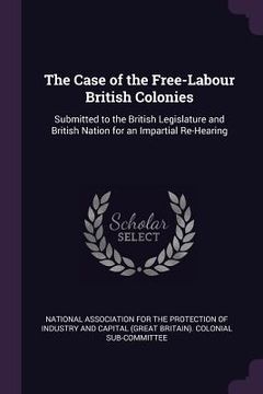 portada The Case of the Free-Labour British Colonies: Submitted to the British Legislature and British Nation for an Impartial Re-Hearing (en Inglés)