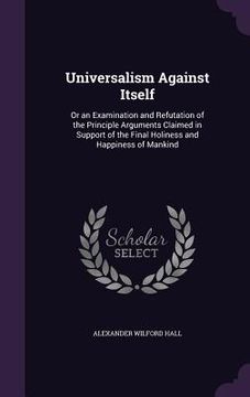 portada Universalism Against Itself: Or an Examination and Refutation of the Principle Arguments Claimed in Support of the Final Holiness and Happiness of (en Inglés)