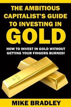 portada The Ambitious Capitalist's Guide to Investing in GOLD: How to Invest in GOLD without Getting Your Fingers Burned! (in English)