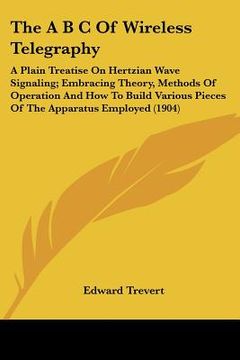 portada the a b c of wireless telegraphy: a plain treatise on hertzian wave signaling; embracing theory, methods of operation and how to build various pieces (en Inglés)