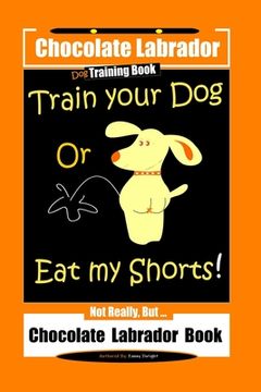 portada Chocolate Labrador Dog Training Book, Train Your Dog or Eat My Shorts, Not Really But... Chocolate Labrador Book