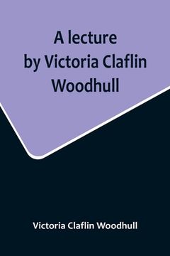 portada A lecture by Victoria Claflin Woodhull; In the Boston Theater, Boston, U.S.A. October 22, 1876, before 3,000 people. The review of a century; or, the (en Inglés)