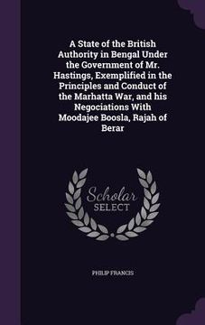 portada A State of the British Authority in Bengal Under the Government of Mr. Hastings, Exemplified in the Principles and Conduct of the Marhatta War, and hi (en Inglés)