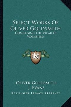 portada select works of oliver goldsmith: comprising the vicar of wakefield: a tale; essays and poems, comprising the vicar of wakefield: a tale; essays and p (en Inglés)