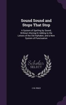 portada Sound Sound and Stops That Stop: A System of Spelling by Sound, Without Altering Or Adding to the Letters of the Old Alphabet, and a New System of Pun (en Inglés)