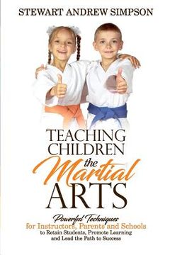 portada Teaching Children the Martial Arts: Powerful Techniques for Instructors, Parents and Schools to Retain Students, Promote Learning and Lead the Path to