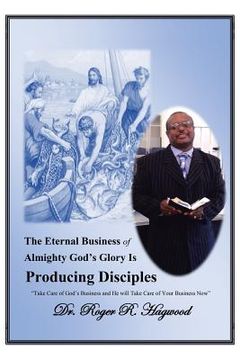 portada The Eternal Business of Almighty God's Glory Is Producing Disciples: "Take Care of God's Business and He Will Take Care of Your Business Now" (en Inglés)