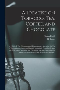 portada A Treatise on Tobacco, Tea, Coffee, and Chocolate: In Which, I. The Advantages and Disadvantages Attending the Use of These Commodities, Are Not Only