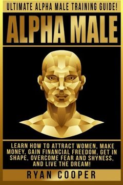 portada Alpha Male: Ultimate Alpha Male Training Guide! Learn How To Attract Women, Make Money, Gain Financial Freedom, Get In Shape, Overcome Fear And Shyness, And Live The Dream!