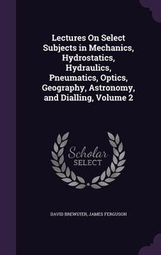 portada Lectures On Select Subjects in Mechanics, Hydrostatics, Hydraulics, Pneumatics, Optics, Geography, Astronomy, and Dialling, Volume 2 (in English)