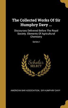 portada The Collected Works Of Sir Humphry Davy ...: Discourses Delivered Before The Royal Society. Elements Of Agricultural Chemistry; Series I (en Inglés)