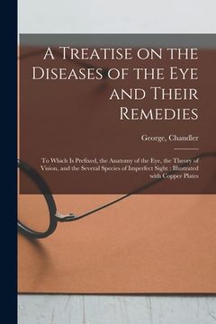 portada A Treatise on the Diseases of the Eye and Their Remedies: to Which is Prefixed, the Anatomy of the Eye, the Theory of Vision, and the Several Species (en Inglés)