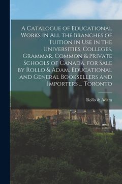 portada A Catalogue of Educational Works in All the Branches of Tuition in Use in the Universities, Colleges, Grammar, Common & Private Schools of Canada, for (en Inglés)