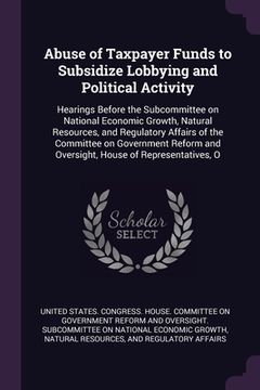 portada Abuse of Taxpayer Funds to Subsidize Lobbying and Political Activity: Hearings Before the Subcommittee on National Economic Growth, Natural Resources, (en Inglés)