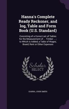 portada Hanna's Complete Ready Reckoner, and log, Table and Form Book (U.S. Standard): Consisting of a Correct set of Tables for the Measurement of ... Timber (in English)